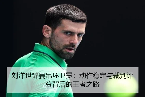 刘洋世锦赛吊环卫冕：动作稳定与裁判评分背后的王者之路