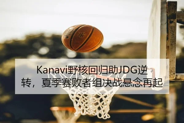 Kanavi野核回归助JDG逆转，夏季赛败者组决战悬念再起