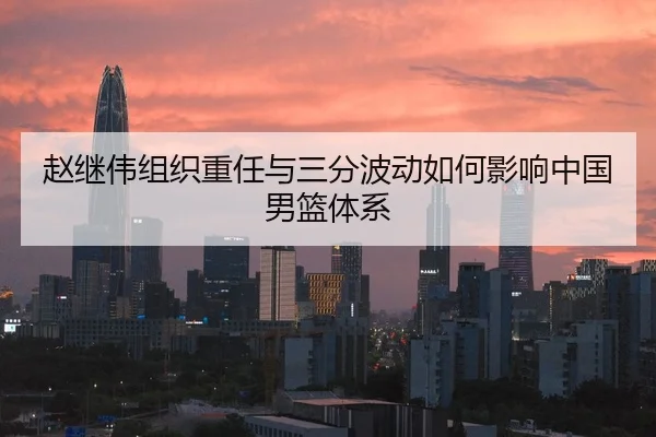 赵继伟组织重任与三分波动如何影响中国男篮体系