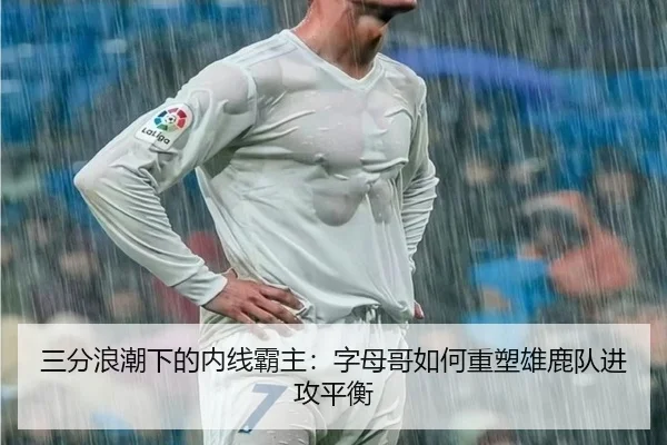 三分浪潮下的内线霸主：字母哥如何重塑雄鹿队进攻平衡