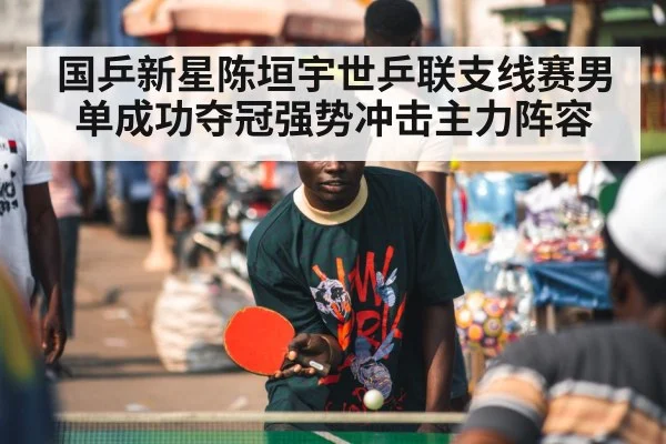 国乒新星陈垣宇世乒联支线赛男单成功夺冠强势冲击主力阵容