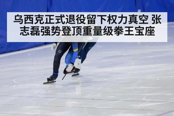 乌西克正式退役留下权力真空 张志磊强势登顶重量级拳王宝座