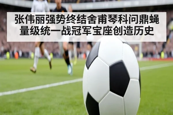 张伟丽强势终结舍甫琴科问鼎蝇量级统一战冠军宝座创造历史